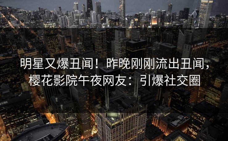 明星又爆丑闻！昨晚刚刚流出丑闻，樱花影院午夜网友：引爆社交圈