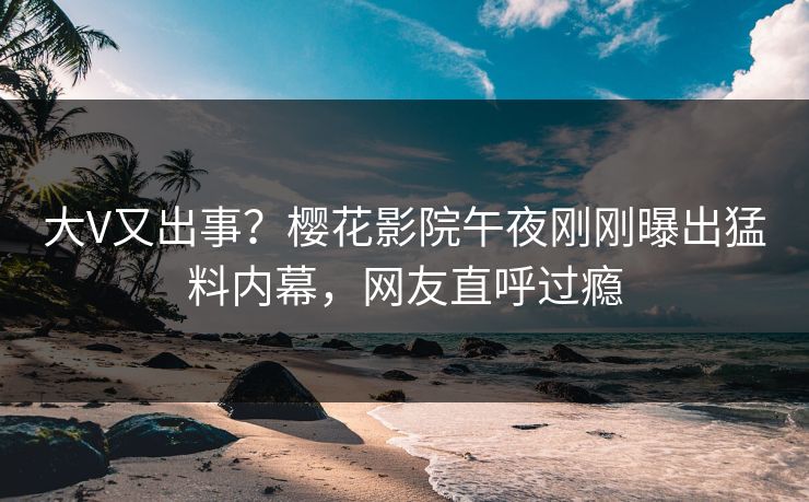 大V又出事？樱花影院午夜刚刚曝出猛料内幕，网友直呼过瘾