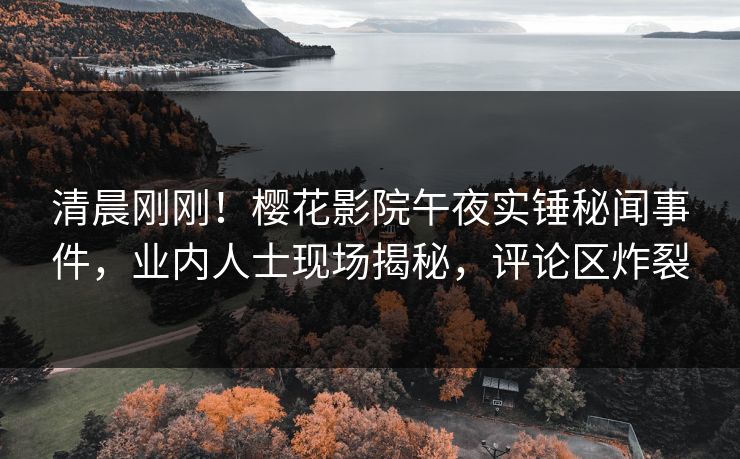 清晨刚刚！樱花影院午夜实锤秘闻事件，业内人士现场揭秘，评论区炸裂