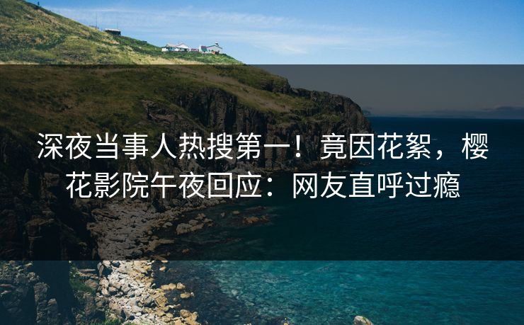 深夜当事人热搜第一！竟因花絮，樱花影院午夜回应：网友直呼过瘾