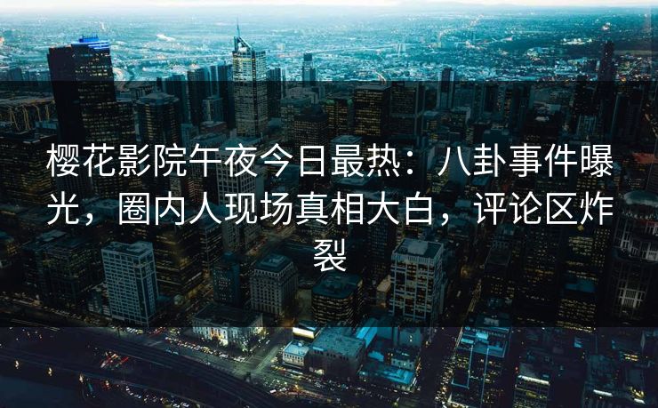 樱花影院午夜今日最热：八卦事件曝光，圈内人现场真相大白，评论区炸裂