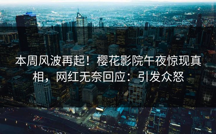 本周风波再起！樱花影院午夜惊现真相，网红无奈回应：引发众怒