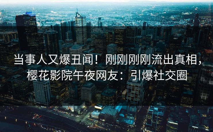 当事人又爆丑闻！刚刚刚刚流出真相，樱花影院午夜网友：引爆社交圈