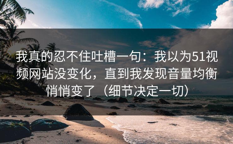 我真的忍不住吐槽一句：我以为51视频网站没变化，直到我发现音量均衡悄悄变了（细节决定一切）