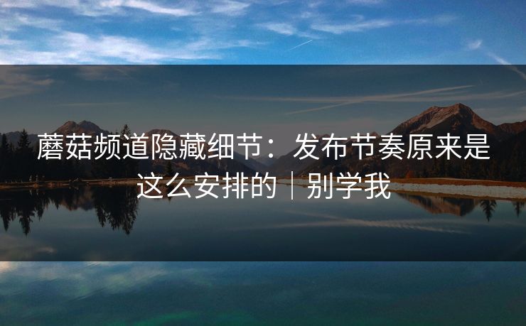 蘑菇频道隐藏细节：发布节奏原来是这么安排的｜别学我