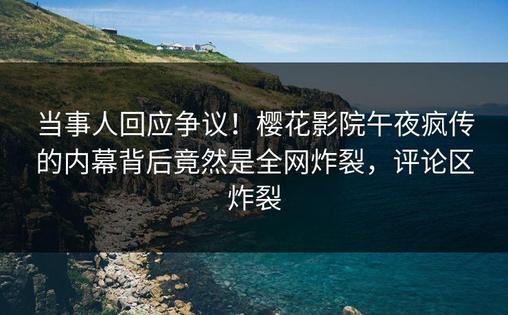 当事人回应争议！樱花影院午夜疯传的内幕背后竟然是全网炸裂，评论区炸裂
