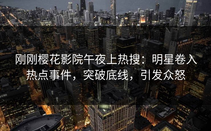 刚刚樱花影院午夜上热搜：明星卷入热点事件，突破底线，引发众怒