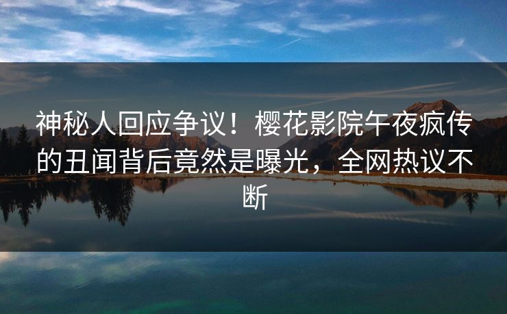 神秘人回应争议！樱花影院午夜疯传的丑闻背后竟然是曝光，全网热议不断