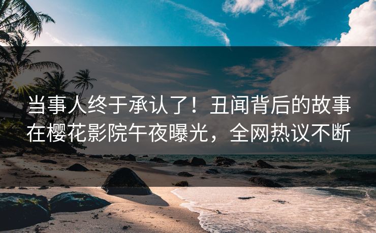 当事人终于承认了！丑闻背后的故事在樱花影院午夜曝光，全网热议不断