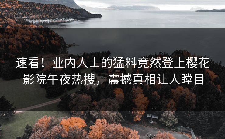 速看！业内人士的猛料竟然登上樱花影院午夜热搜，震撼真相让人瞠目