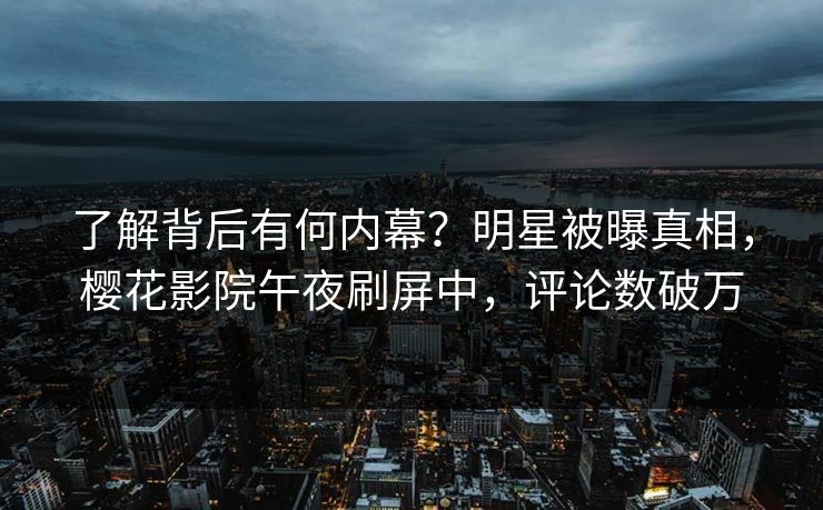 了解背后有何内幕？明星被曝真相，樱花影院午夜刷屏中，评论数破万