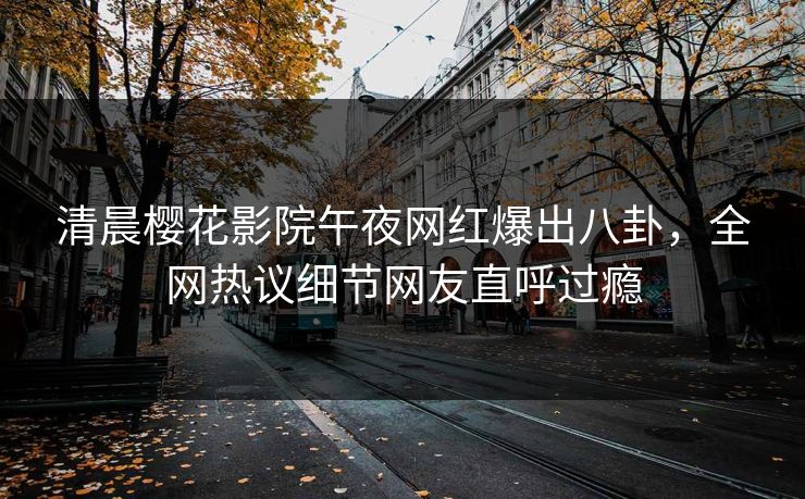 清晨樱花影院午夜网红爆出八卦，全网热议细节网友直呼过瘾
