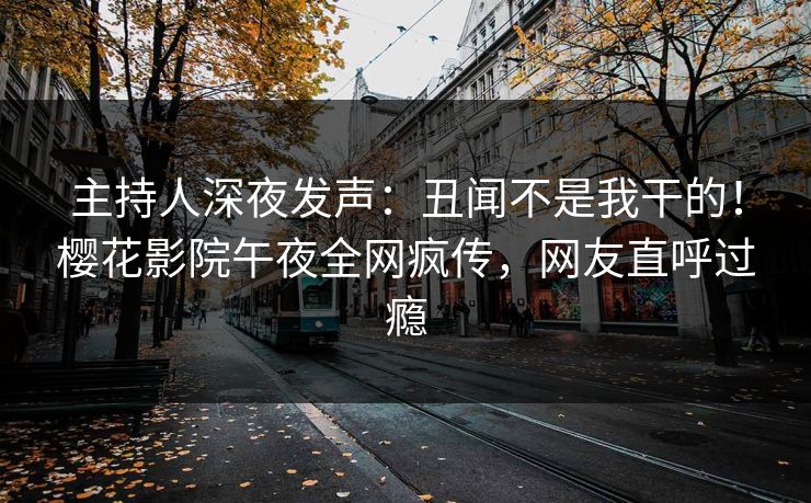 主持人深夜发声：丑闻不是我干的！樱花影院午夜全网疯传，网友直呼过瘾