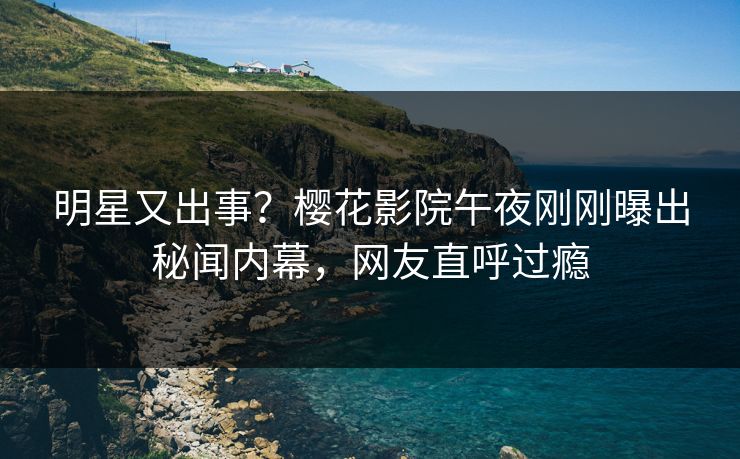 明星又出事？樱花影院午夜刚刚曝出秘闻内幕，网友直呼过瘾