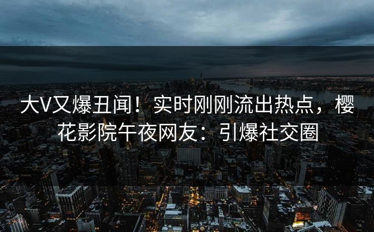 大V又爆丑闻！实时刚刚流出热点，樱花影院午夜网友：引爆社交圈