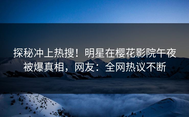 探秘冲上热搜！明星在樱花影院午夜被爆真相，网友：全网热议不断