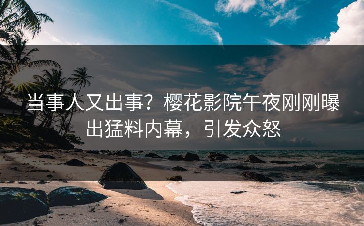 当事人又出事？樱花影院午夜刚刚曝出猛料内幕，引发众怒
