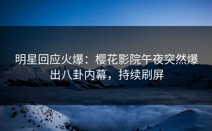 明星回应火爆：樱花影院午夜突然爆出八卦内幕，持续刷屏