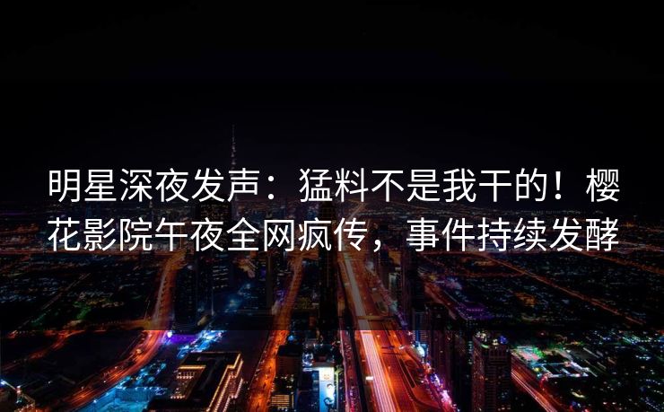明星深夜发声：猛料不是我干的！樱花影院午夜全网疯传，事件持续发酵