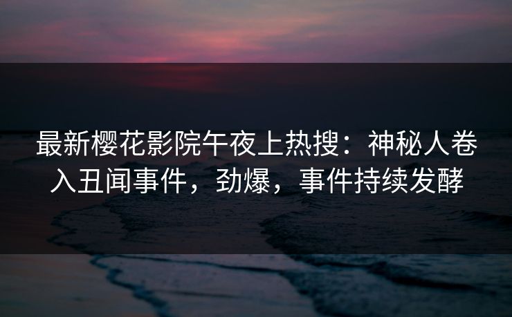 最新樱花影院午夜上热搜：神秘人卷入丑闻事件，劲爆，事件持续发酵