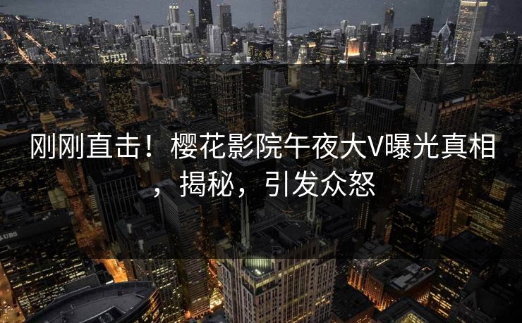 刚刚直击！樱花影院午夜大V曝光真相，揭秘，引发众怒