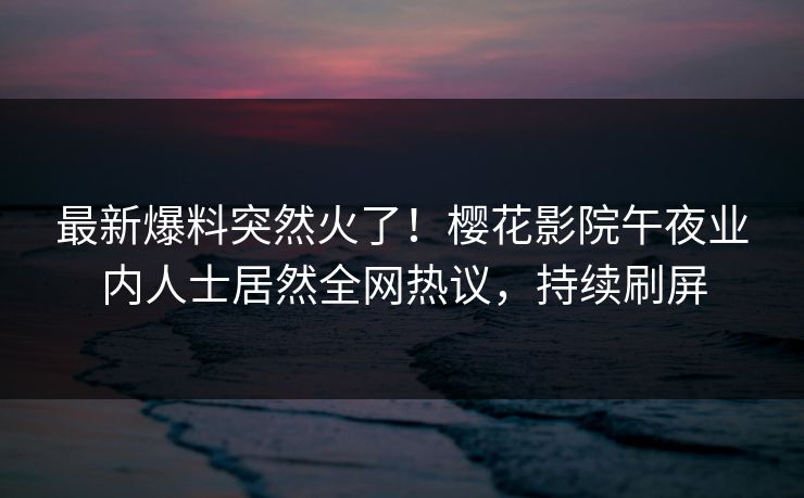 最新爆料突然火了！樱花影院午夜业内人士居然全网热议，持续刷屏