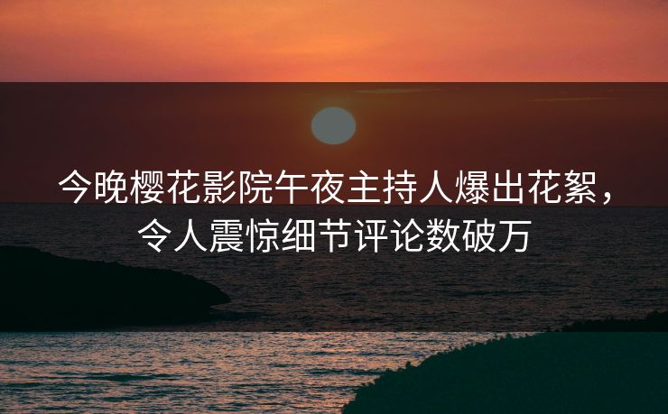 今晚樱花影院午夜主持人爆出花絮，令人震惊细节评论数破万