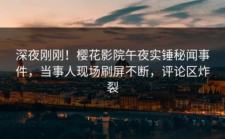 深夜刚刚！樱花影院午夜实锤秘闻事件，当事人现场刷屏不断，评论区炸裂