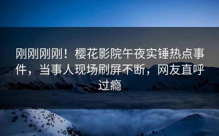 刚刚刚刚！樱花影院午夜实锤热点事件，当事人现场刷屏不断，网友直呼过瘾