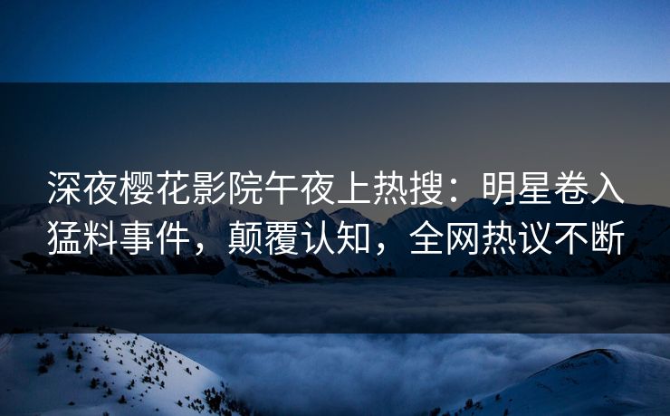 深夜樱花影院午夜上热搜：明星卷入猛料事件，颠覆认知，全网热议不断