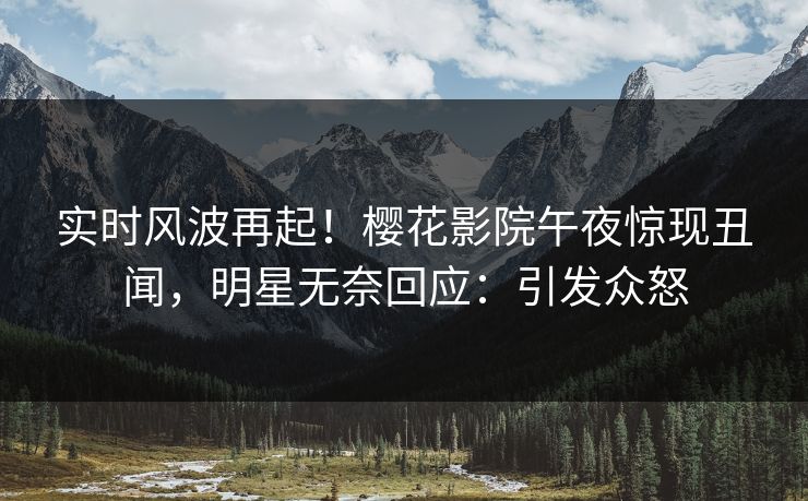 实时风波再起！樱花影院午夜惊现丑闻，明星无奈回应：引发众怒