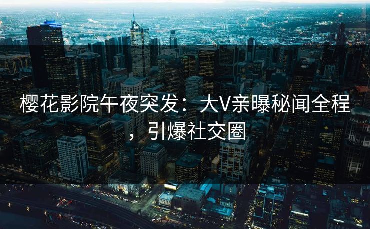 樱花影院午夜突发：大V亲曝秘闻全程，引爆社交圈