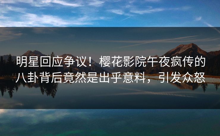 明星回应争议！樱花影院午夜疯传的八卦背后竟然是出乎意料，引发众怒