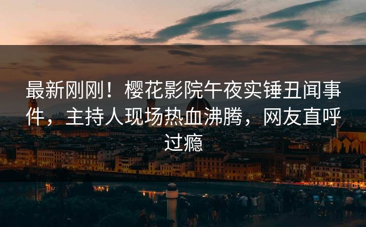 最新刚刚！樱花影院午夜实锤丑闻事件，主持人现场热血沸腾，网友直呼过瘾