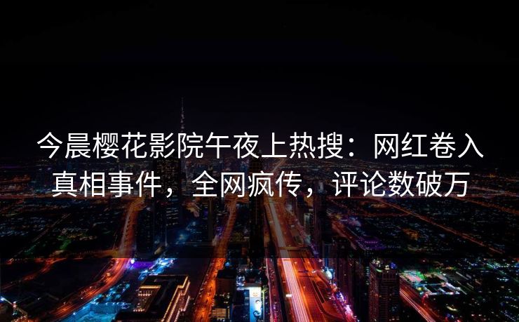 今晨樱花影院午夜上热搜：网红卷入真相事件，全网疯传，评论数破万