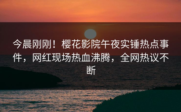 今晨刚刚！樱花影院午夜实锤热点事件，网红现场热血沸腾，全网热议不断