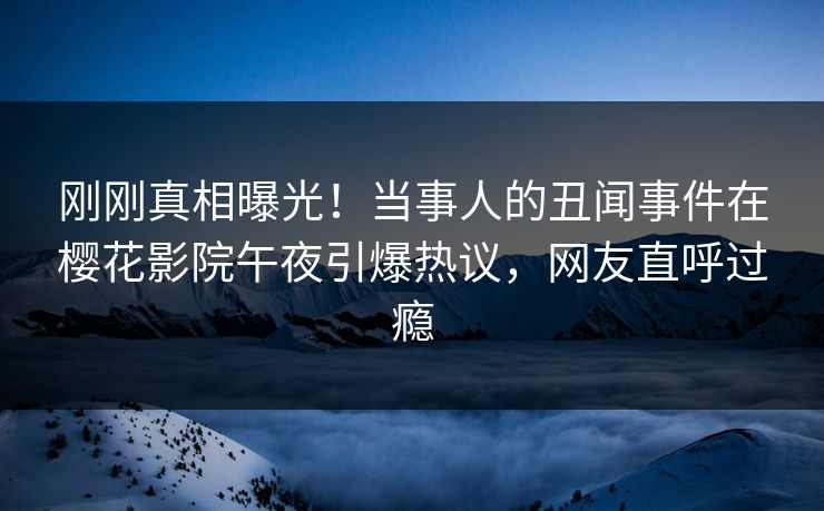 刚刚真相曝光！当事人的丑闻事件在樱花影院午夜引爆热议，网友直呼过瘾