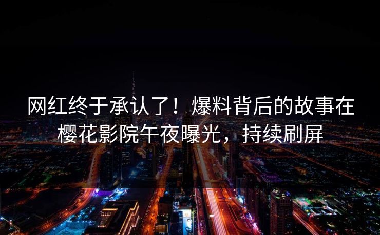 网红终于承认了！爆料背后的故事在樱花影院午夜曝光，持续刷屏