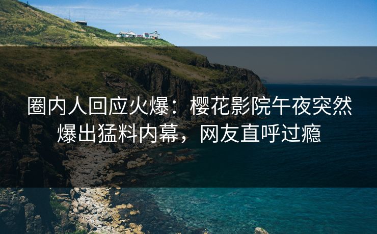 圈内人回应火爆：樱花影院午夜突然爆出猛料内幕，网友直呼过瘾