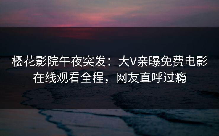 樱花影院午夜突发：大V亲曝免费电影在线观看全程，网友直呼过瘾