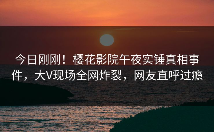 今日刚刚！樱花影院午夜实锤真相事件，大V现场全网炸裂，网友直呼过瘾