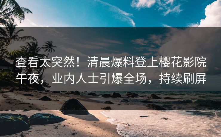 查看太突然！清晨爆料登上樱花影院午夜，业内人士引爆全场，持续刷屏