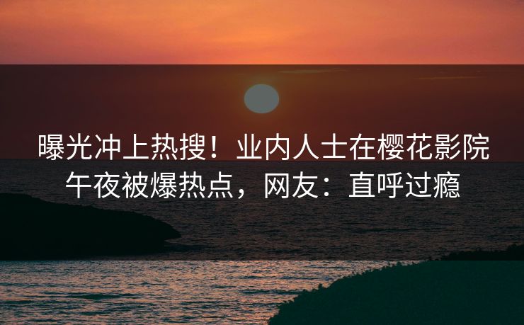 曝光冲上热搜！业内人士在樱花影院午夜被爆热点，网友：直呼过瘾