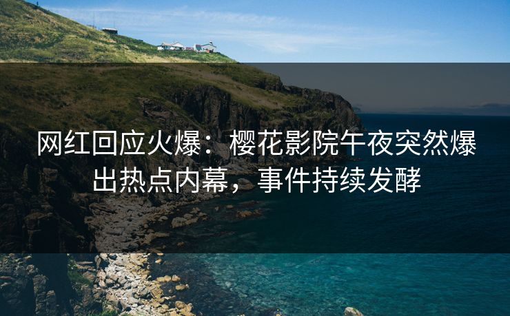 网红回应火爆：樱花影院午夜突然爆出热点内幕，事件持续发酵