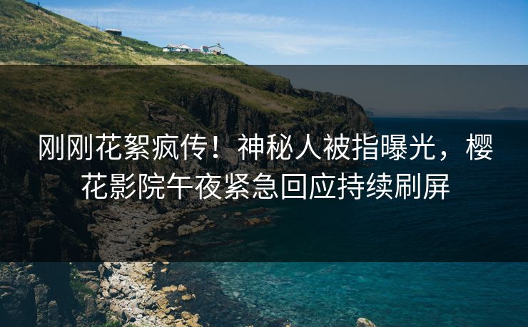 刚刚花絮疯传！神秘人被指曝光，樱花影院午夜紧急回应持续刷屏