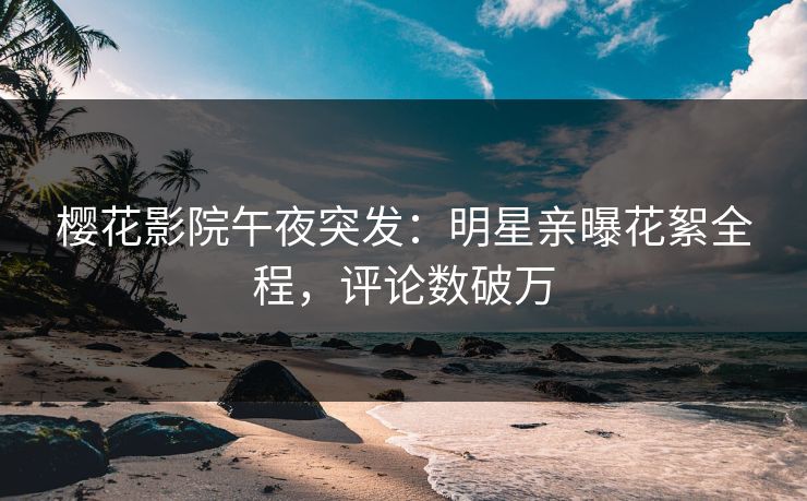 樱花影院午夜突发：明星亲曝花絮全程，评论数破万