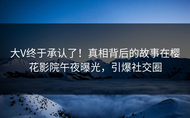 大V终于承认了！真相背后的故事在樱花影院午夜曝光，引爆社交圈