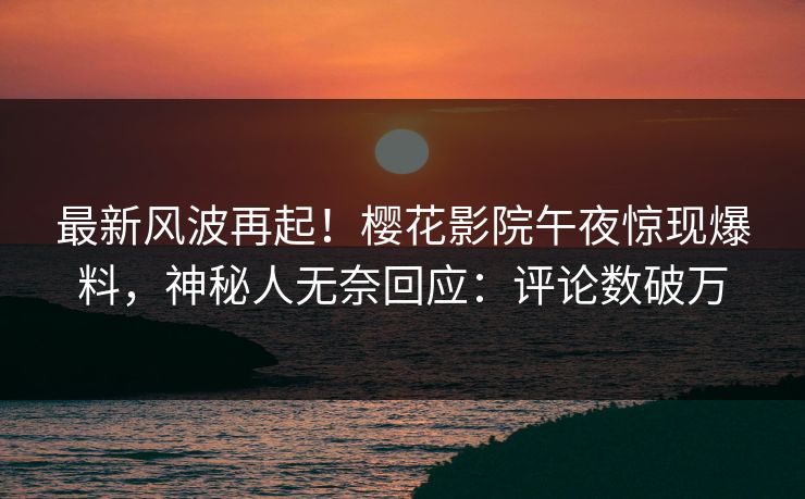 最新风波再起！樱花影院午夜惊现爆料，神秘人无奈回应：评论数破万