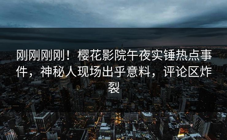 刚刚刚刚！樱花影院午夜实锤热点事件，神秘人现场出乎意料，评论区炸裂