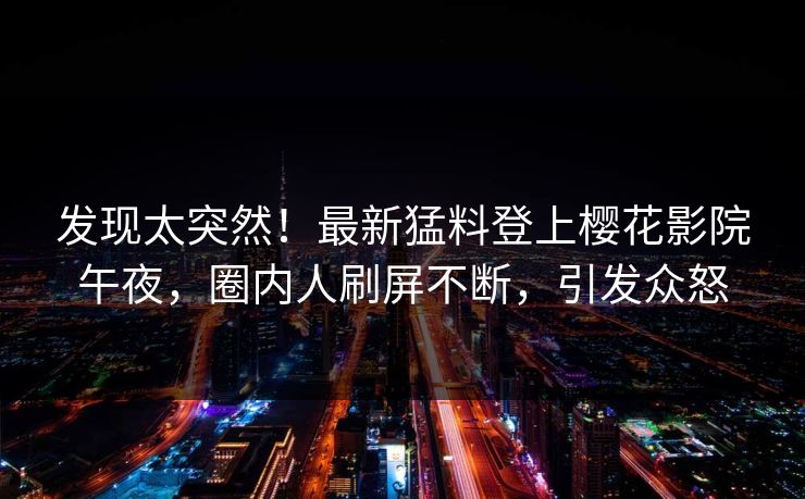 发现太突然！最新猛料登上樱花影院午夜，圈内人刷屏不断，引发众怒